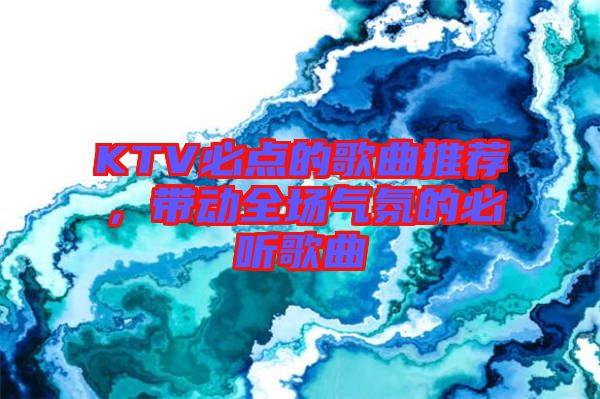 KTV必點(diǎn)的歌曲推薦，帶動(dòng)全場(chǎng)氣氛的必聽歌曲
