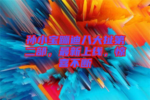 孫小寶蹦迪八大扯第二部，最新上線，驚喜不斷