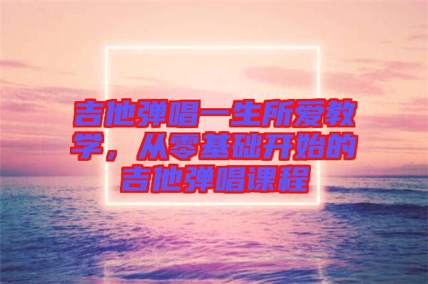 吉他彈唱一生所愛教學(xué)，從零基礎(chǔ)開始的吉他彈唱課程