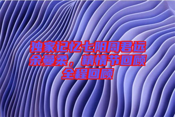 獨家記憶七陽周君遠余曼柔，精情節(jié)回顧全程回顧