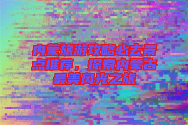 內(nèi)蒙旅游攻略必去景點推薦，探索內(nèi)蒙古最美風(fēng)光之旅