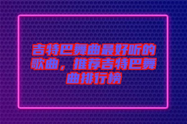 吉特巴舞曲最好聽的歌曲，推薦吉特巴舞曲排行榜