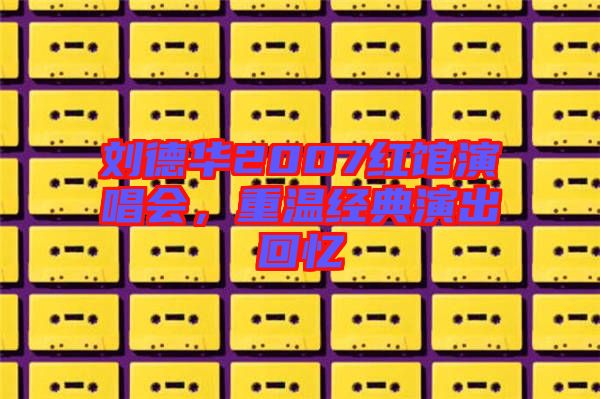 劉德華2007紅館演唱會(huì)，重溫經(jīng)典演出回憶