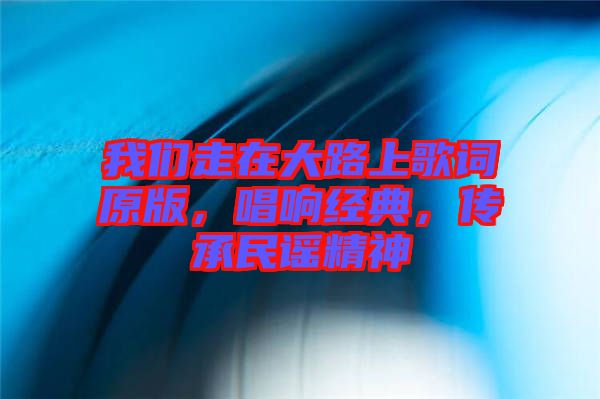 我們走在大路上歌詞原版，唱響經(jīng)典，傳承民謠精神