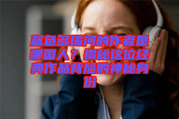 藍(lán)色多瑙河的作者是哪國人？揭秘這位經(jīng)典作品背后的神秘身份