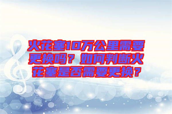 火花塞10萬公里需要更換嗎？如何判斷火花塞是否需要更換？