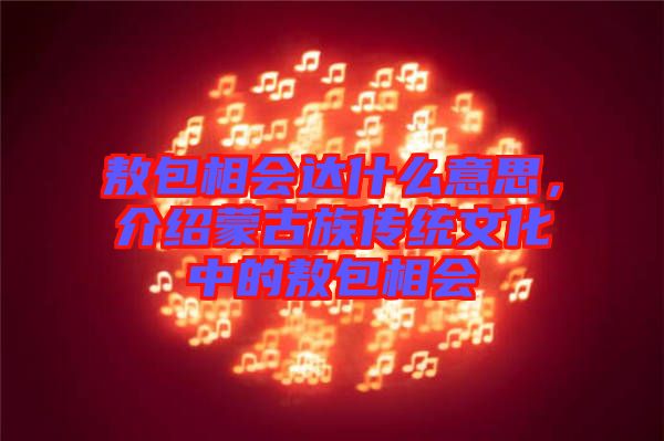 敖包相會達什么意思，介紹蒙古族傳統(tǒng)文化中的敖包相會