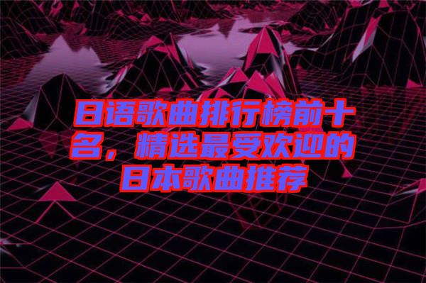 日語(yǔ)歌曲排行榜前十名，精選最受歡迎的日本歌曲推薦