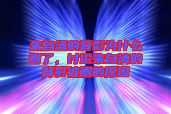 朱自清的背影為什么刪了，討論朱自清的背影被刪的原因