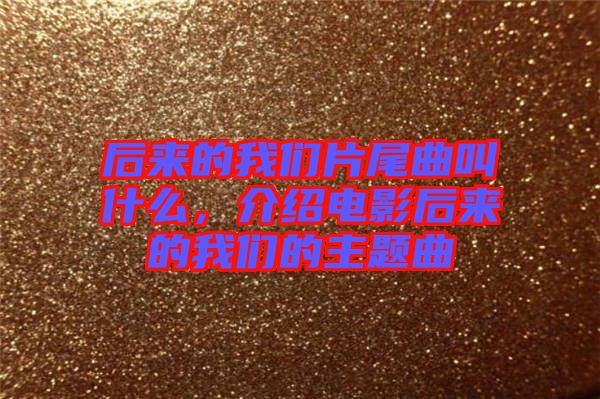 后來的我們片尾曲叫什么，介紹電影后來的我們的主題曲
