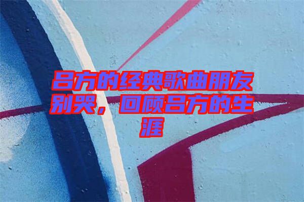 呂方的經(jīng)典歌曲朋友別哭，回顧呂方的生涯