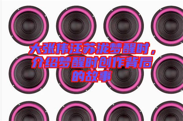 大張偉汪蘇瀧夢醒時，介紹夢醒時創(chuàng)作背后的故事