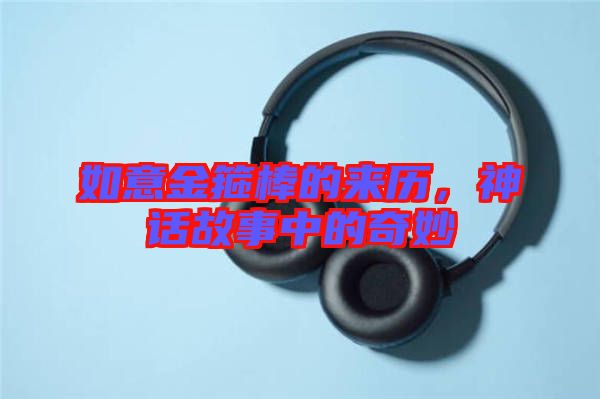 如意金箍棒的來(lái)歷，神話故事中的奇妙