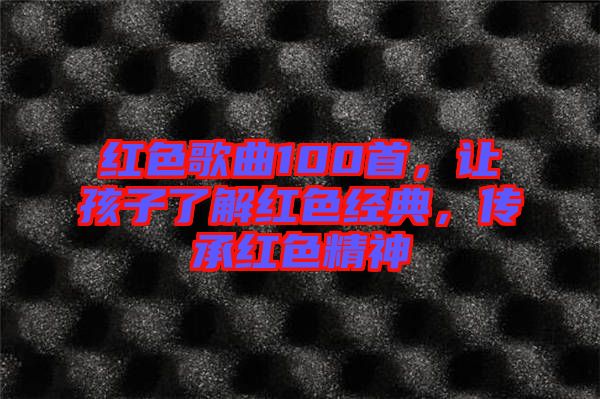 紅色歌曲100首，讓孩子了解紅色經(jīng)典，傳承紅色精神