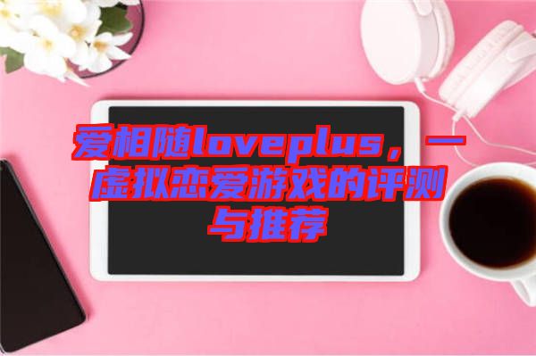 愛相隨loveplus，一虛擬戀愛游戲的評測與推薦