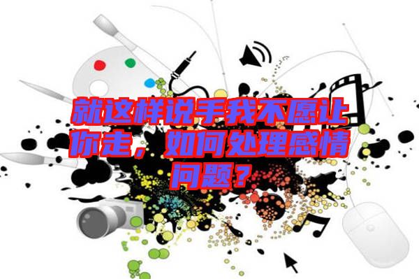 就這樣說手我不愿讓你走，如何處理感情問題？