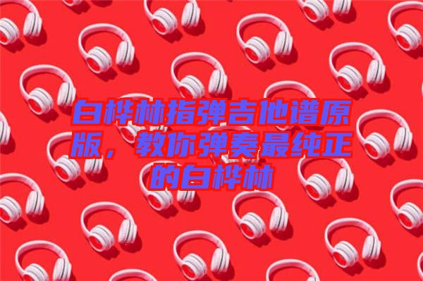 白樺林指彈吉他譜原版，教你彈奏最純正的白樺林