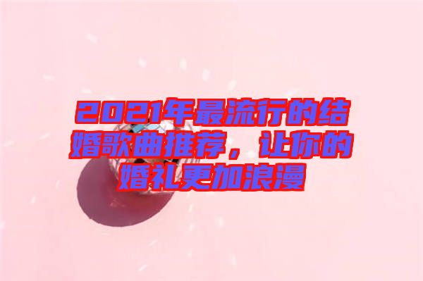 2021年最流行的結婚歌曲推薦，讓你的婚禮更加浪漫