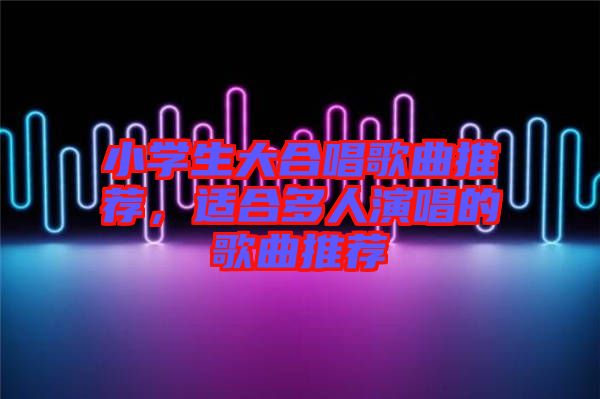 小學(xué)生大合唱歌曲推薦，適合多人演唱的歌曲推薦