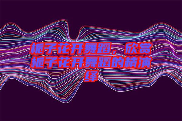 梔子花開(kāi)舞蹈，欣賞梔子花開(kāi)舞蹈的精演繹