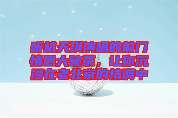 聽杭天琪演唱的前門情思大碗茶，讓你沉浸在老北京的情調(diào)中