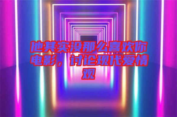 他其實(shí)沒那么喜歡你電影，討論現(xiàn)代愛情觀