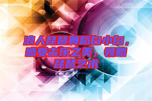 浪人琵琶舞蹈白小白，感受古樂(lè)之美，領(lǐng)略琵琶藝術(shù)