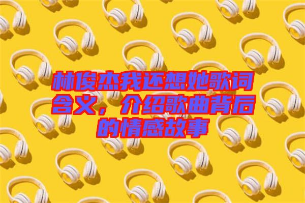 林俊杰我還想她歌詞含義，介紹歌曲背后的情感故事