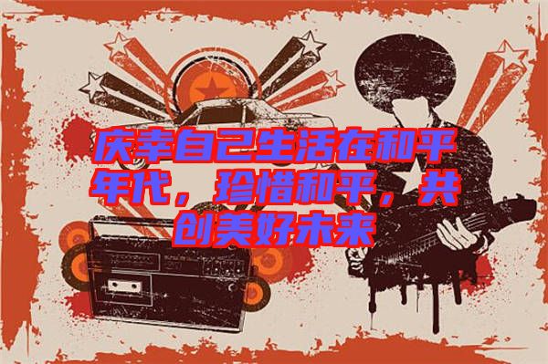 慶幸自己生活在和平年代，珍惜和平，共創(chuàng)美好未來