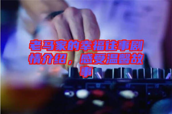 老馬家的幸福往事劇情介紹，感受溫馨故事