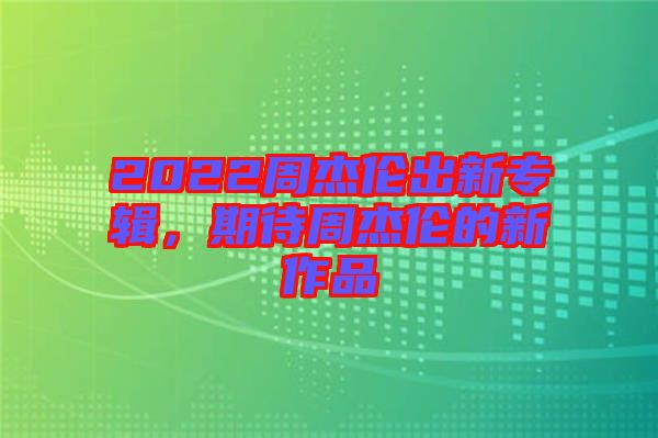 2022周杰倫出新專輯，期待周杰倫的新作品