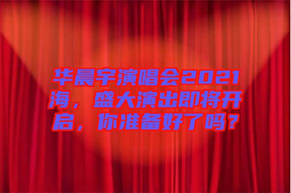 華晨宇演唱會(huì)2021海，盛大演出即將開(kāi)啟，你準(zhǔn)備好了嗎？