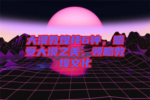 大漠敦煌純6鐘，感受大漠之美，領(lǐng)略敦煌文化