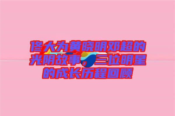 佟大為黃曉明鄧超的光陰故事，三位明星的成長歷程回顧