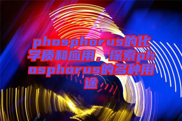 phosphorus的化學(xué)質(zhì)和應(yīng)用，探索phosphorus的多種用途