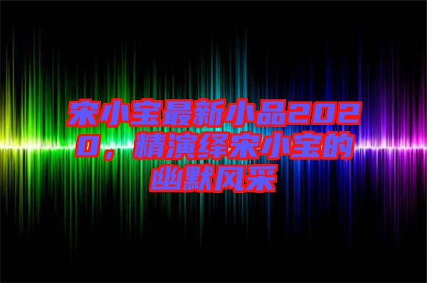 宋小寶最新小品2020，精演繹宋小寶的幽默風(fēng)采