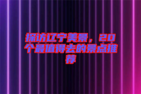 探訪遼寧美景，20個(gè)最值得去的景點(diǎn)推薦
