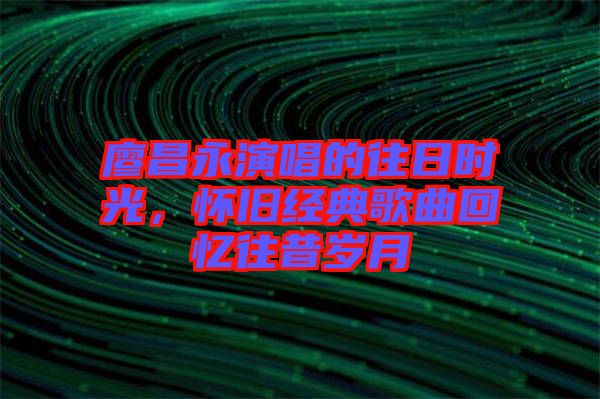 廖昌永演唱的往日時(shí)光，懷舊經(jīng)典歌曲回憶往昔歲月