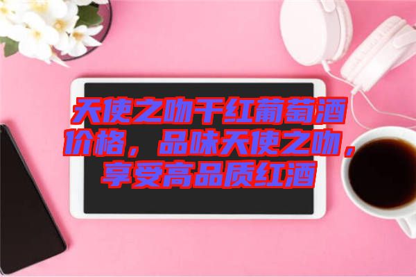 天使之吻干紅葡萄酒價格，品味天使之吻，享受高品質(zhì)紅酒