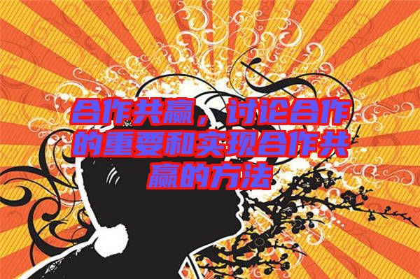 合作共贏，討論合作的重要和實現(xiàn)合作共贏的方法