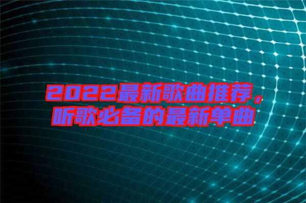 2022最新歌曲推薦，聽歌必備的最新單曲