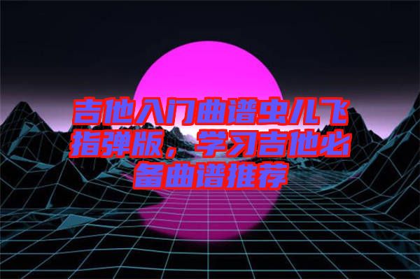 吉他入門曲譜蟲兒飛指彈版，學習吉他必備曲譜推薦