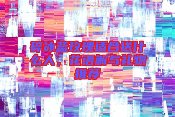 碎冰藍玫瑰適合送什么人，花語解與禮物推薦