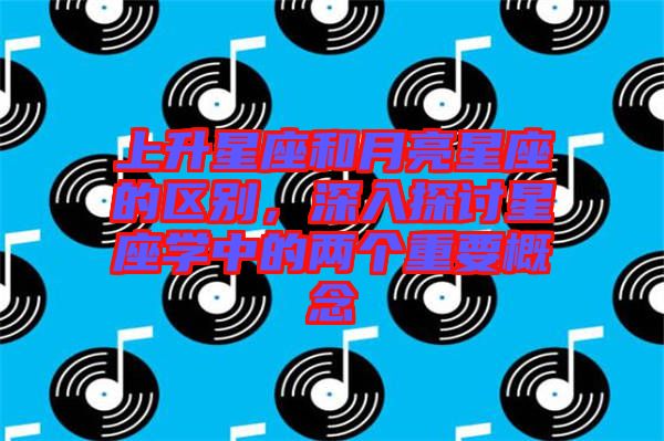 上升星座和月亮星座的區(qū)別，深入探討星座學(xué)中的兩個(gè)重要概念