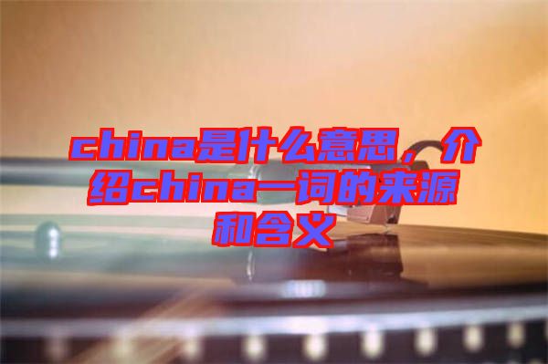 china是什么意思，介紹china一詞的來(lái)源和含義