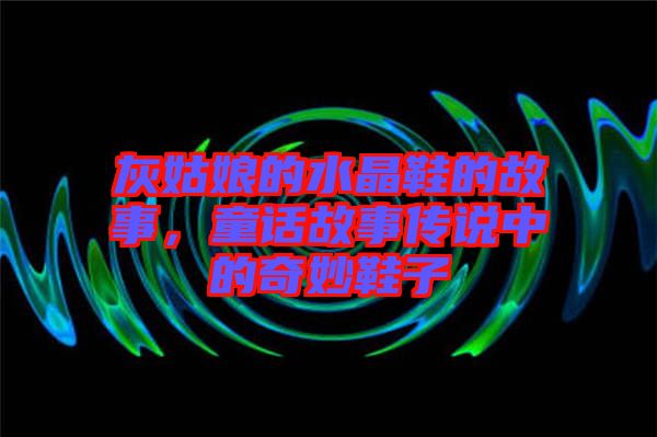 灰姑娘的水晶鞋的故事，童話(huà)故事傳說(shuō)中的奇妙鞋子