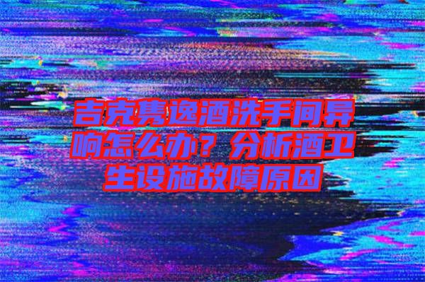 吉克雋逸酒洗手間異響怎么辦？分析酒衛(wèi)生設(shè)施故障原因