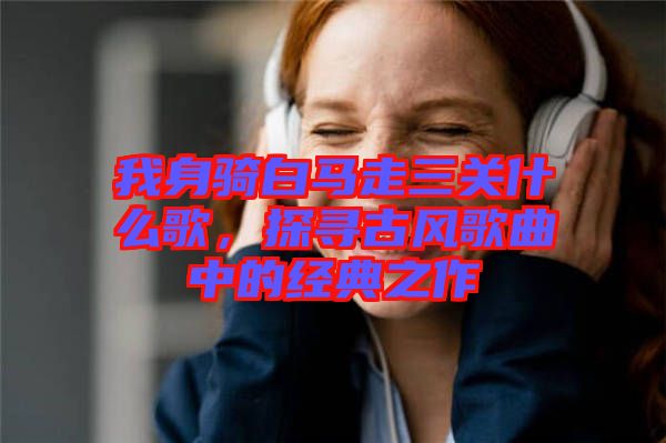 我身騎白馬走三關(guān)什么歌，探尋古風(fēng)歌曲中的經(jīng)典之作