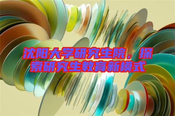 沈陽大學(xué)研究生院，探索研究生教育新模式