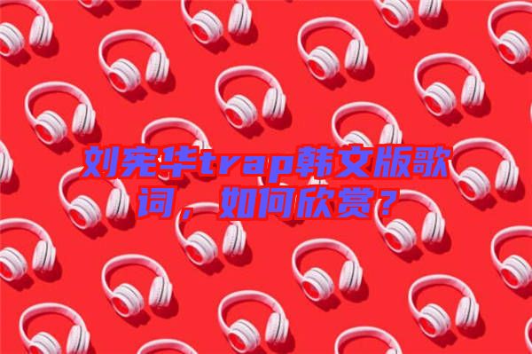 劉憲華trap韓文版歌詞，如何欣賞？